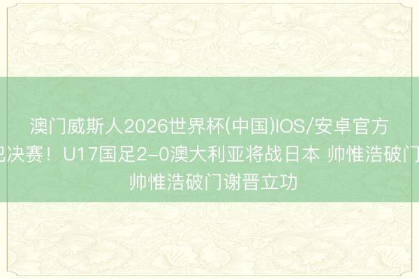 澳门威斯人2026世界杯(中国)IOS/安卓官方下载 进犯决赛！U17国足2-0澳大利亚将战日本 帅惟浩破门谢晋立功