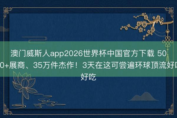 澳门威斯人app2026世界杯中国官方下载 5000+展商、35万件杰作！3天在这可尝遍环球顶流好吃