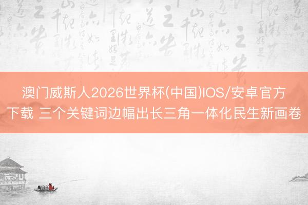 澳门威斯人2026世界杯(中国)IOS/安卓官方下载 三个关键词边幅出长三角一体化民生新画卷