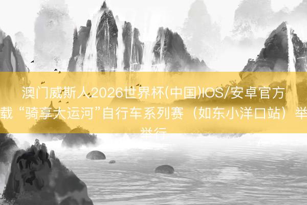 澳门威斯人2026世界杯(中国)IOS/安卓官方下载 “骑享大运河”自行车系列赛（如东小洋口站）举行