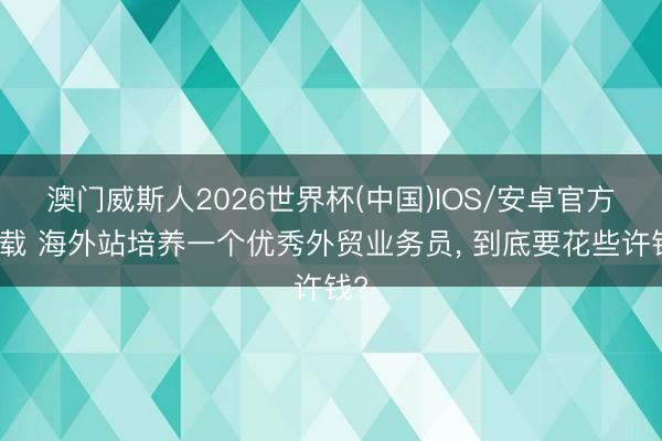 澳门威斯人2026世界杯(中国)IOS/安卓官方下载 海外站培养一个优秀外贸业务员， 到底要花些许钱?