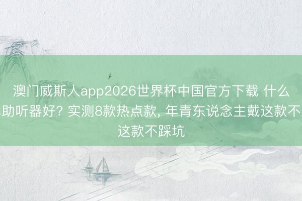 澳门威斯人app2026世界杯中国官方下载 什么品牌助听器好? 实测8款热点款， 年青东说念主戴这款不踩坑