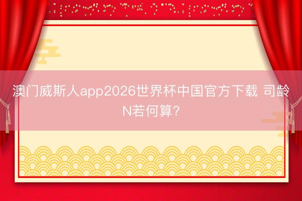 澳门威斯人app2026世界杯中国官方下载 司龄N若何算?