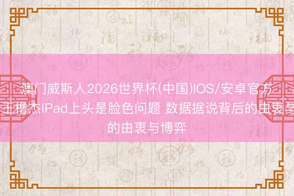 澳门威斯人2026世界杯(中国)IOS/安卓官方下载 王橹杰iPad上头是脸色问题 数据据说背后的由衷与博弈