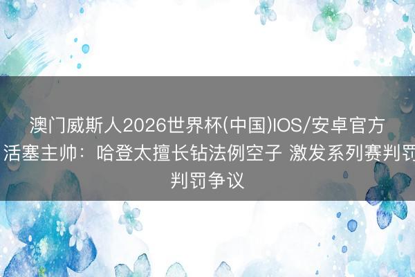 澳门威斯人2026世界杯(中国)IOS/安卓官方下载 活塞主帅：哈登太擅长钻法例空子 激发系列赛判罚争议