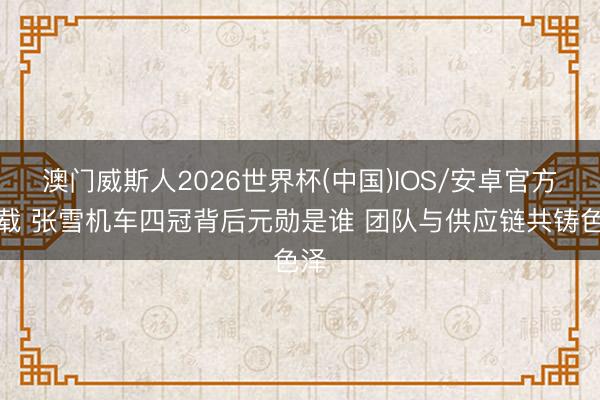 澳门威斯人2026世界杯(中国)IOS/安卓官方下载 张雪机车四冠背后元勋是谁 团队与供应链共铸色泽