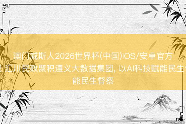 澳门威斯人2026世界杯(中国)IOS/安卓官方下载 汇川民政聚积遵义大数据集团， 以AI科技赋能民生督察