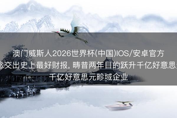 澳门威斯人2026世界杯(中国)IOS/安卓官方下载 联念念交出史上最好财报， 畴昔两年目的跃升千亿好意思元畛域企业