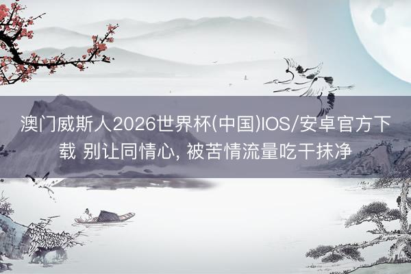 澳门威斯人2026世界杯(中国)IOS/安卓官方下载 别让同情心， 被苦情流量吃干抹净