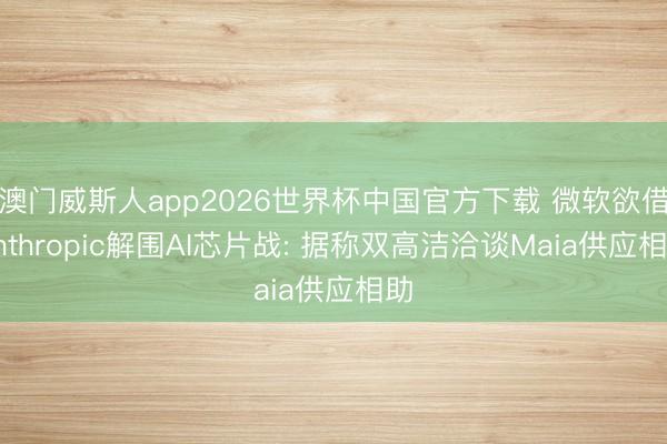 澳门威斯人app2026世界杯中国官方下载 微软欲借Anthropic解围AI芯片战: 据称双高洁洽谈Maia供应相助
