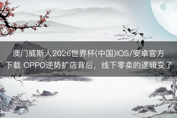澳门威斯人2026世界杯(中国)IOS/安卓官方下载 OPPO逆势扩店背后，线下零卖的逻辑变了