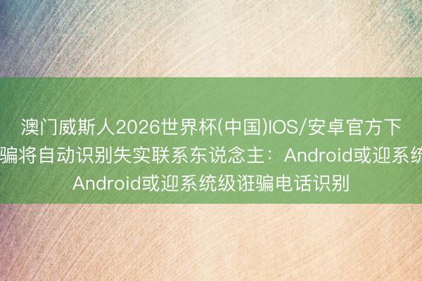 澳门威斯人2026世界杯(中国)IOS/安卓官方下载 谷歌Phone欺骗将自动识别失实联系东说念主：Android或迎系统级诳骗电话识别