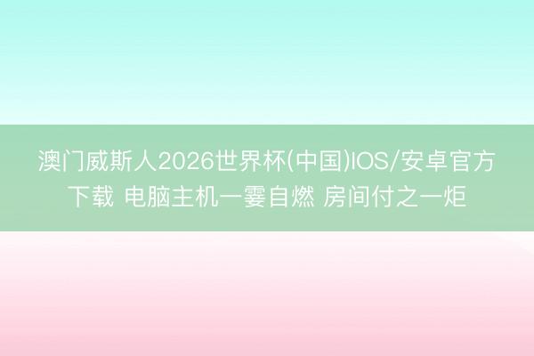 澳门威斯人2026世界杯(中国)IOS/安卓官方下载 电脑主机一霎自燃 房间付之一炬