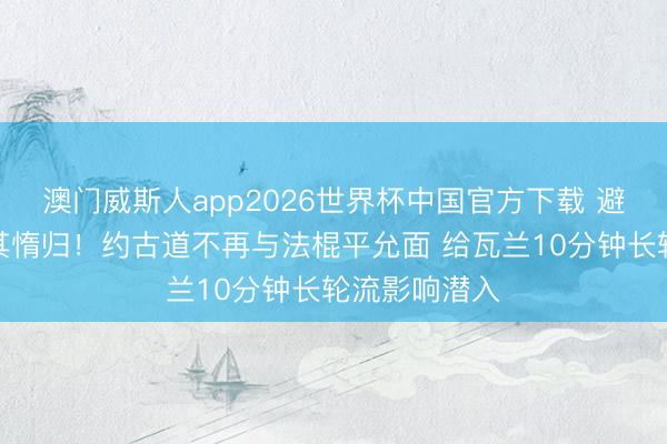 澳门威斯人app2026世界杯中国官方下载 避实击虚，击其惰归！约古道不再与法棍平允面 给瓦兰10分钟长轮流影响潜入