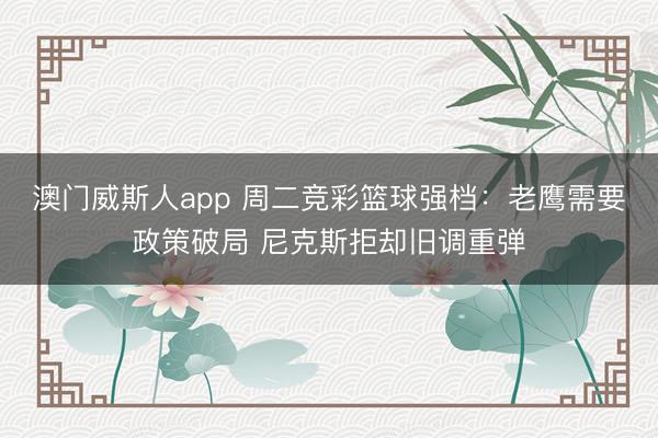 澳门威斯人app 周二竞彩篮球强档：老鹰需要政策破局 尼克斯拒却旧调重弹