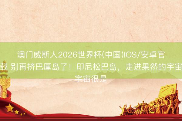 澳门威斯人2026世界杯(中国)IOS/安卓官方下载 别再挤巴厘岛了！印尼松巴岛，走进果然的宇宙很是