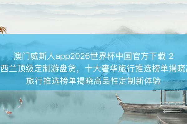 澳门威斯人app2026世界杯中国官方下载 2026年澳大利亚新西兰顶级定制游盘货，十大奢华旅行推选榜单揭晓高品性定制新体验
