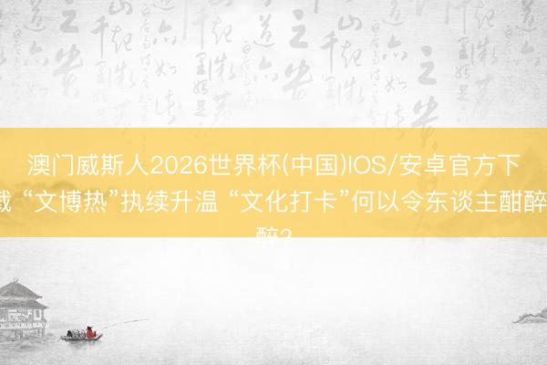 澳门威斯人2026世界杯(中国)IOS/安卓官方下载 “文博热”执续升温 “文化打卡”何以令东谈主酣醉？