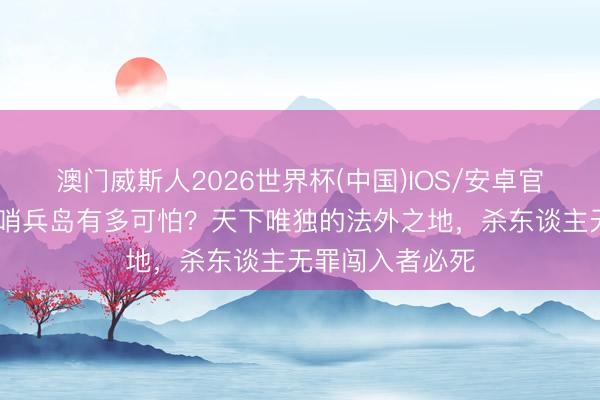 澳门威斯人2026世界杯(中国)IOS/安卓官方下载 印度北哨兵岛有多可怕？天下唯独的法外之地，杀东谈主无罪闯入者必死