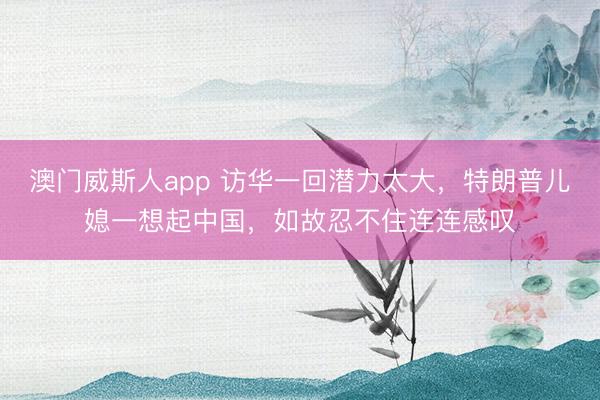 澳门威斯人app 访华一回潜力太大，特朗普儿媳一想起中国，如故忍不住连连感叹