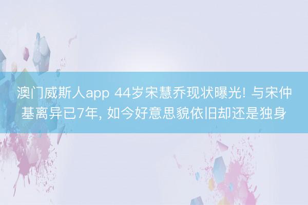 澳门威斯人app 44岁宋慧乔现状曝光! 与宋仲基离异已7年， 如今好意思貌依旧却还是独身