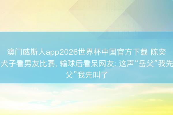 澳门威斯人app2026世界杯中国官方下载 陈奕迅陪犬子看男友比赛， 输球后看呆网友: 这声“岳父”我先叫了