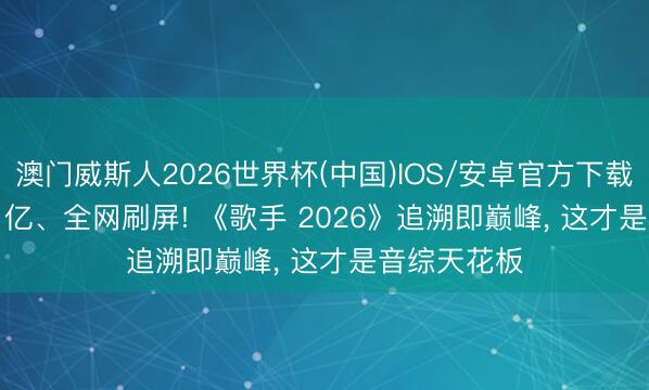澳门威斯人2026世界杯(中国)IOS/安卓官方下载 热度 1.07 亿、全网刷屏! 《歌手 2026》追溯即巅峰， 这才是音综天花板