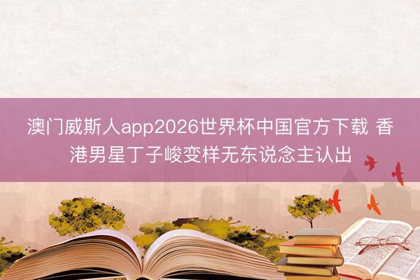 澳门威斯人app2026世界杯中国官方下载 香港男星丁子峻变样无东说念主认出