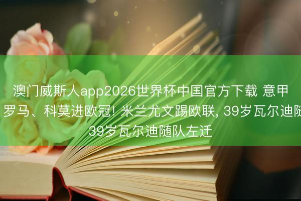 澳门威斯人app2026世界杯中国官方下载 意甲大结局: 罗马、科莫进欧冠! 米兰尤文踢欧联， 39岁瓦尔迪随队左迁