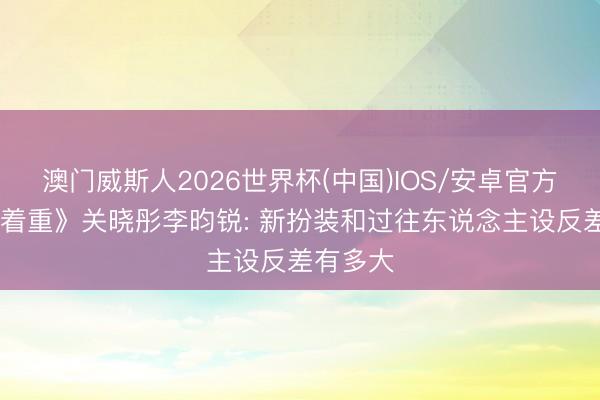 澳门威斯人2026世界杯(中国)IOS/安卓官方下载 《着重》关晓彤李昀锐: 新扮装和过往东说念主设反差有多大