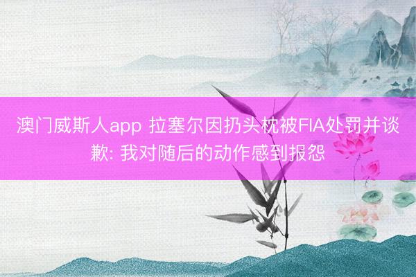 澳门威斯人app 拉塞尔因扔头枕被FIA处罚并谈歉: 我对随后的动作感到报怨