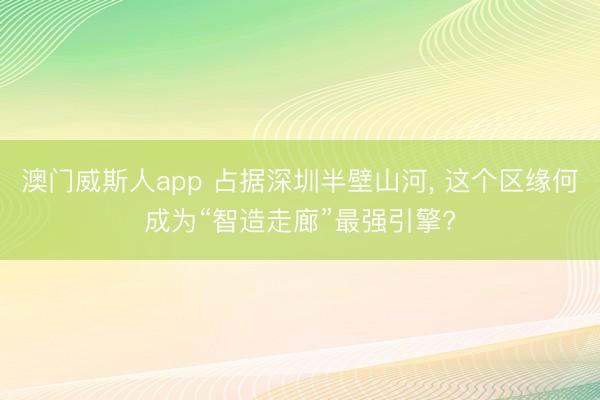 澳门威斯人app 占据深圳半壁山河， 这个区缘何成为“智造走廊”最强引擎?