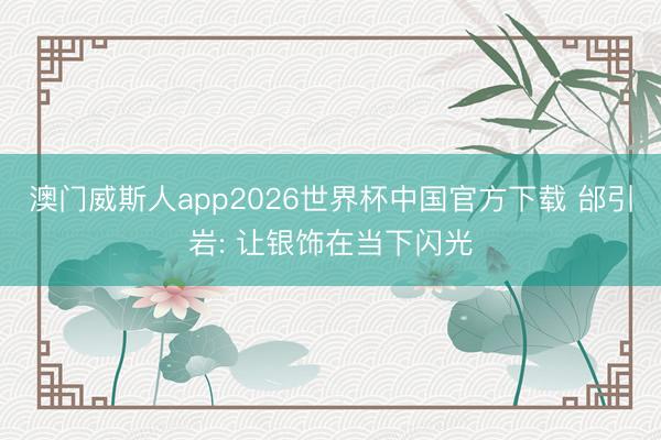 澳门威斯人app2026世界杯中国官方下载 邰引岩: 让银饰在当下闪光