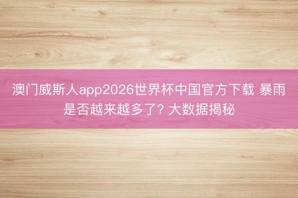 澳门威斯人app2026世界杯中国官方下载 暴雨是否越来越多了? 大数据揭秘