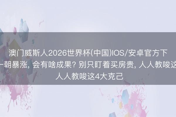 澳门威斯人2026世界杯(中国)IOS/安卓官方下载 房价一朝暴涨， 会有啥成果? 别只盯着买房贵， 人人教唆这4大克己
