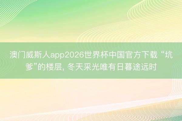 澳门威斯人app2026世界杯中国官方下载 “坑爹”的楼层， 冬天采光唯有日暮途远时