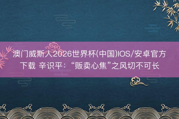 澳门威斯人2026世界杯(中国)IOS/安卓官方下载 辛识平：“贩卖心焦”之风切不可长