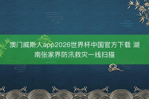 澳门威斯人app2026世界杯中国官方下载 湖南张家界防汛救灾一线扫描