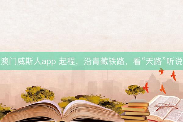 澳门威斯人app 起程，沿青藏铁路，看“天路”听说