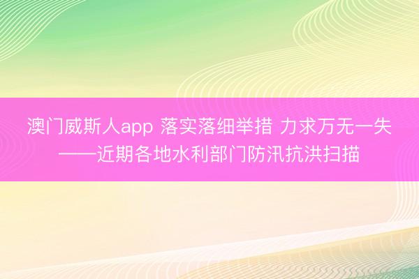澳门威斯人app 落实落细举措 力求万无一失——近期各地水利部门防汛抗洪扫描