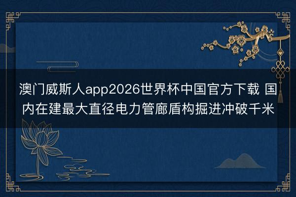 澳门威斯人app2026世界杯中国官方下载 国内在建最大直径电力管廊盾构掘进冲破千米