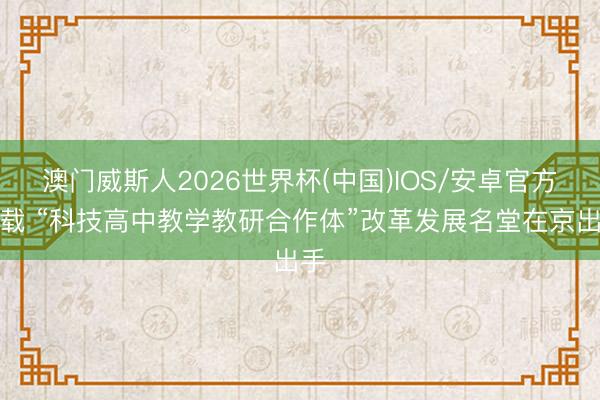 澳门威斯人2026世界杯(中国)IOS/安卓官方下载 “科技高中教学教研合作体”改革发展名堂在京出手