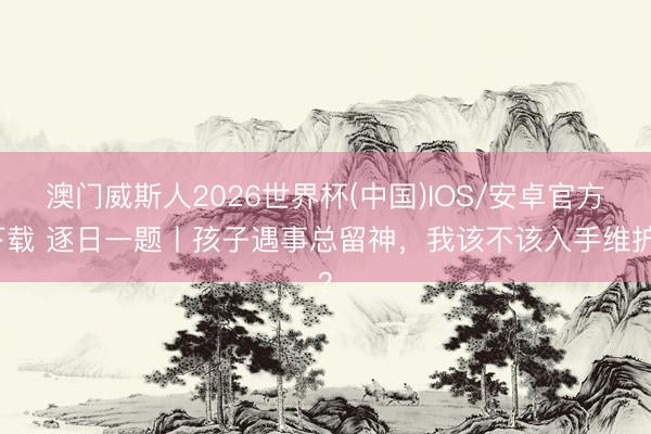 澳门威斯人2026世界杯(中国)IOS/安卓官方下载 逐日一题丨孩子遇事总留神，我该不该入手维护？