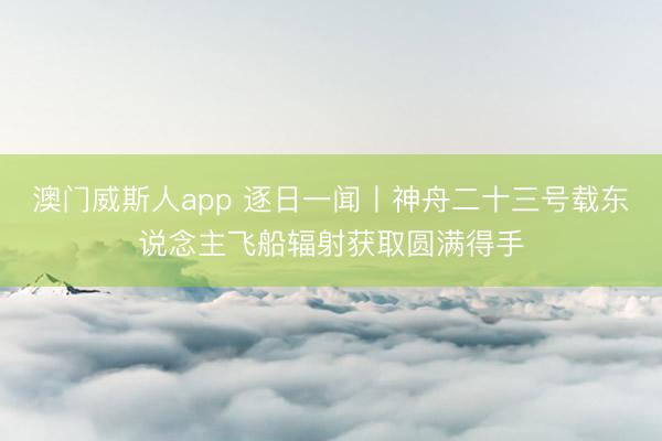 澳门威斯人app 逐日一闻丨神舟二十三号载东说念主飞船辐射获取圆满得手