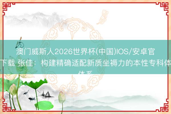 澳门威斯人2026世界杯(中国)IOS/安卓官方下载 张佳：构建精确适配新质坐褥力的本性专科体系