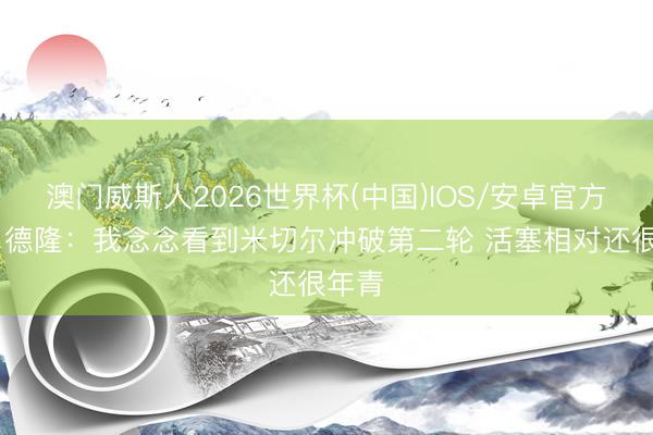 澳门威斯人2026世界杯(中国)IOS/安卓官方下载 德隆：我念念看到米切尔冲破第二轮 活塞相对还很年青