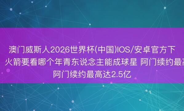 澳门威斯人2026世界杯(中国)IOS/安卓官方下载 Stein：火箭要看哪个年青东说念主能成球星 阿门续约最高达2.5亿