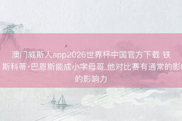 澳门威斯人app2026世界杯中国官方下载 铁林：斯科蒂·巴恩斯能成小字母哥 他对比赛有通常的影响力