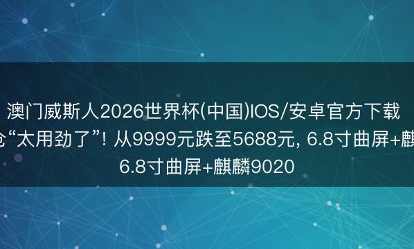 澳门威斯人2026世界杯(中国)IOS/安卓官方下载 华为清仓“太用劲了”! 从9999元跌至5688元， 6.8寸曲屏+麒麟9020