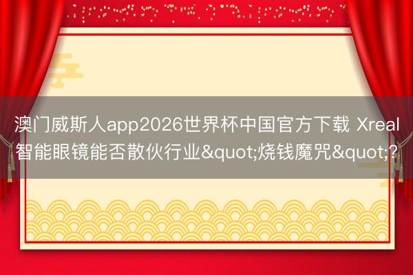 澳门威斯人app2026世界杯中国官方下载 Xreal智能眼镜能否散伙行业"烧钱魔咒"?